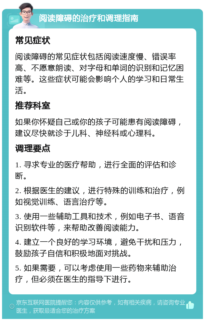 阅读障碍的治疗和调理指南 常见症状 阅读障碍的常见症状包括阅读速度慢、错误率高、不愿意朗读、对字母和单词的识别和记忆困难等。这些症状可能会影响个人的学习和日常生活。 推荐科室 如果你怀疑自己或你的孩子可能患有阅读障碍，建议尽快就诊于儿科、神经科或心理科。 调理要点 1. 寻求专业的医疗帮助，进行全面的评估和诊断。 2. 根据医生的建议，进行特殊的训练和治疗，例如视觉训练、语言治疗等。 3. 使用一些辅助工具和技术，例如电子书、语音识别软件等，来帮助改善阅读能力。 4. 建立一个良好的学习环境，避免干扰和压力，鼓励孩子自信和积极地面对挑战。 5. 如果需要，可以考虑使用一些药物来辅助治疗，但必须在医生的指导下进行。