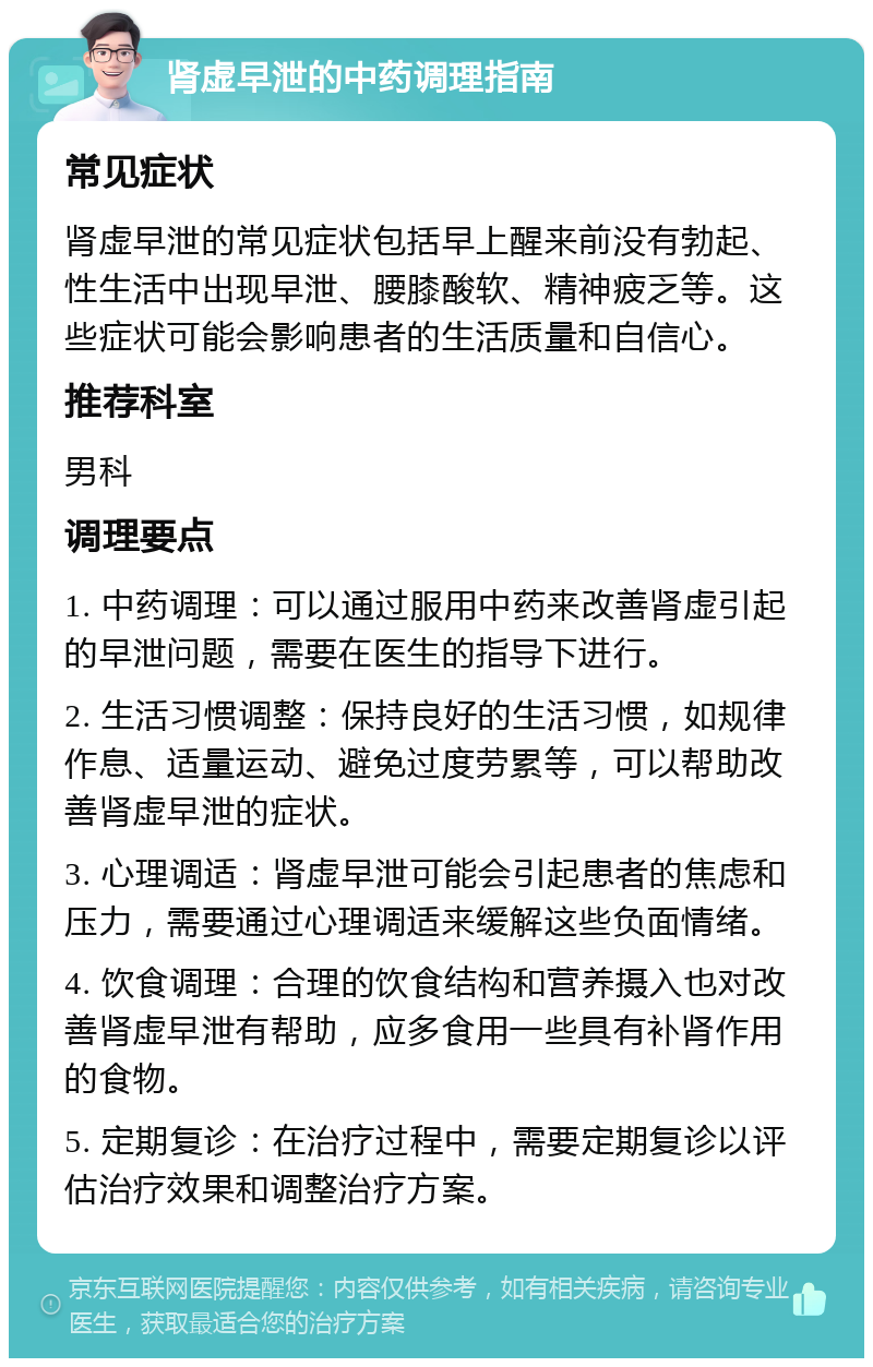 肾虚早泄的中药调理指南 常见症状 肾虚早泄的常见症状包括早上醒来前没有勃起、性生活中出现早泄、腰膝酸软、精神疲乏等。这些症状可能会影响患者的生活质量和自信心。 推荐科室 男科 调理要点 1. 中药调理：可以通过服用中药来改善肾虚引起的早泄问题，需要在医生的指导下进行。 2. 生活习惯调整：保持良好的生活习惯，如规律作息、适量运动、避免过度劳累等，可以帮助改善肾虚早泄的症状。 3. 心理调适：肾虚早泄可能会引起患者的焦虑和压力，需要通过心理调适来缓解这些负面情绪。 4. 饮食调理：合理的饮食结构和营养摄入也对改善肾虚早泄有帮助，应多食用一些具有补肾作用的食物。 5. 定期复诊：在治疗过程中，需要定期复诊以评估治疗效果和调整治疗方案。