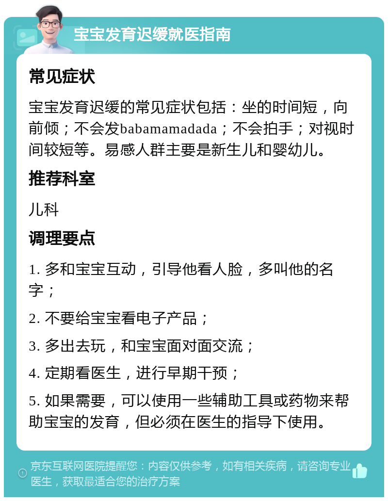 宝宝发育迟缓就医指南 常见症状 宝宝发育迟缓的常见症状包括：坐的时间短，向前倾；不会发babamamadada；不会拍手；对视时间较短等。易感人群主要是新生儿和婴幼儿。 推荐科室 儿科 调理要点 1. 多和宝宝互动，引导他看人脸，多叫他的名字； 2. 不要给宝宝看电子产品； 3. 多出去玩，和宝宝面对面交流； 4. 定期看医生，进行早期干预； 5. 如果需要，可以使用一些辅助工具或药物来帮助宝宝的发育，但必须在医生的指导下使用。