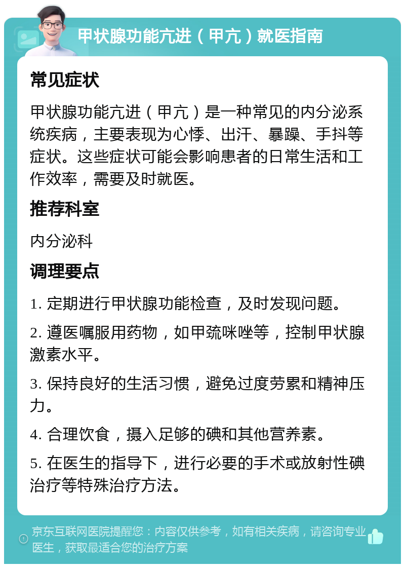 甲状腺功能亢进（甲亢）就医指南 常见症状 甲状腺功能亢进（甲亢）是一种常见的内分泌系统疾病，主要表现为心悸、出汗、暴躁、手抖等症状。这些症状可能会影响患者的日常生活和工作效率，需要及时就医。 推荐科室 内分泌科 调理要点 1. 定期进行甲状腺功能检查，及时发现问题。 2. 遵医嘱服用药物，如甲巯咪唑等，控制甲状腺激素水平。 3. 保持良好的生活习惯，避免过度劳累和精神压力。 4. 合理饮食，摄入足够的碘和其他营养素。 5. 在医生的指导下，进行必要的手术或放射性碘治疗等特殊治疗方法。