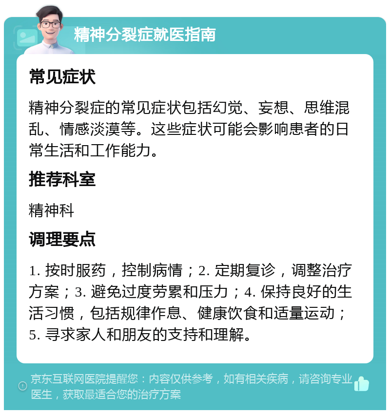 精神分裂症就医指南 常见症状 精神分裂症的常见症状包括幻觉、妄想、思维混乱、情感淡漠等。这些症状可能会影响患者的日常生活和工作能力。 推荐科室 精神科 调理要点 1. 按时服药，控制病情；2. 定期复诊，调整治疗方案；3. 避免过度劳累和压力；4. 保持良好的生活习惯，包括规律作息、健康饮食和适量运动；5. 寻求家人和朋友的支持和理解。