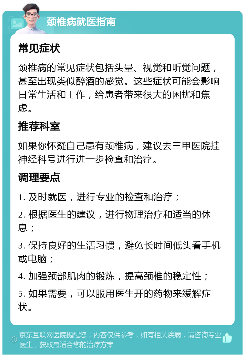 颈椎病就医指南 常见症状 颈椎病的常见症状包括头晕、视觉和听觉问题，甚至出现类似醉酒的感觉。这些症状可能会影响日常生活和工作，给患者带来很大的困扰和焦虑。 推荐科室 如果你怀疑自己患有颈椎病，建议去三甲医院挂神经科号进行进一步检查和治疗。 调理要点 1. 及时就医，进行专业的检查和治疗； 2. 根据医生的建议，进行物理治疗和适当的休息； 3. 保持良好的生活习惯，避免长时间低头看手机或电脑； 4. 加强颈部肌肉的锻炼，提高颈椎的稳定性； 5. 如果需要，可以服用医生开的药物来缓解症状。