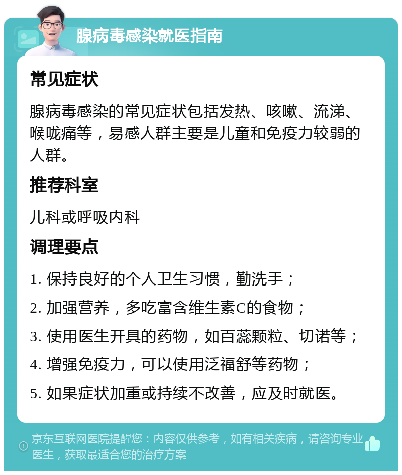 腺病毒感染就医指南 常见症状 腺病毒感染的常见症状包括发热、咳嗽、流涕、喉咙痛等，易感人群主要是儿童和免疫力较弱的人群。 推荐科室 儿科或呼吸内科 调理要点 1. 保持良好的个人卫生习惯，勤洗手； 2. 加强营养，多吃富含维生素C的食物； 3. 使用医生开具的药物，如百蕊颗粒、切诺等； 4. 增强免疫力，可以使用泛福舒等药物； 5. 如果症状加重或持续不改善，应及时就医。