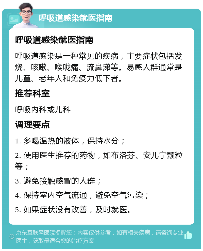 呼吸道感染就医指南 呼吸道感染就医指南 呼吸道感染是一种常见的疾病，主要症状包括发烧、咳嗽、喉咙痛、流鼻涕等。易感人群通常是儿童、老年人和免疫力低下者。 推荐科室 呼吸内科或儿科 调理要点 1. 多喝温热的液体，保持水分； 2. 使用医生推荐的药物，如布洛芬、安儿宁颗粒等； 3. 避免接触感冒的人群； 4. 保持室内空气流通，避免空气污染； 5. 如果症状没有改善，及时就医。