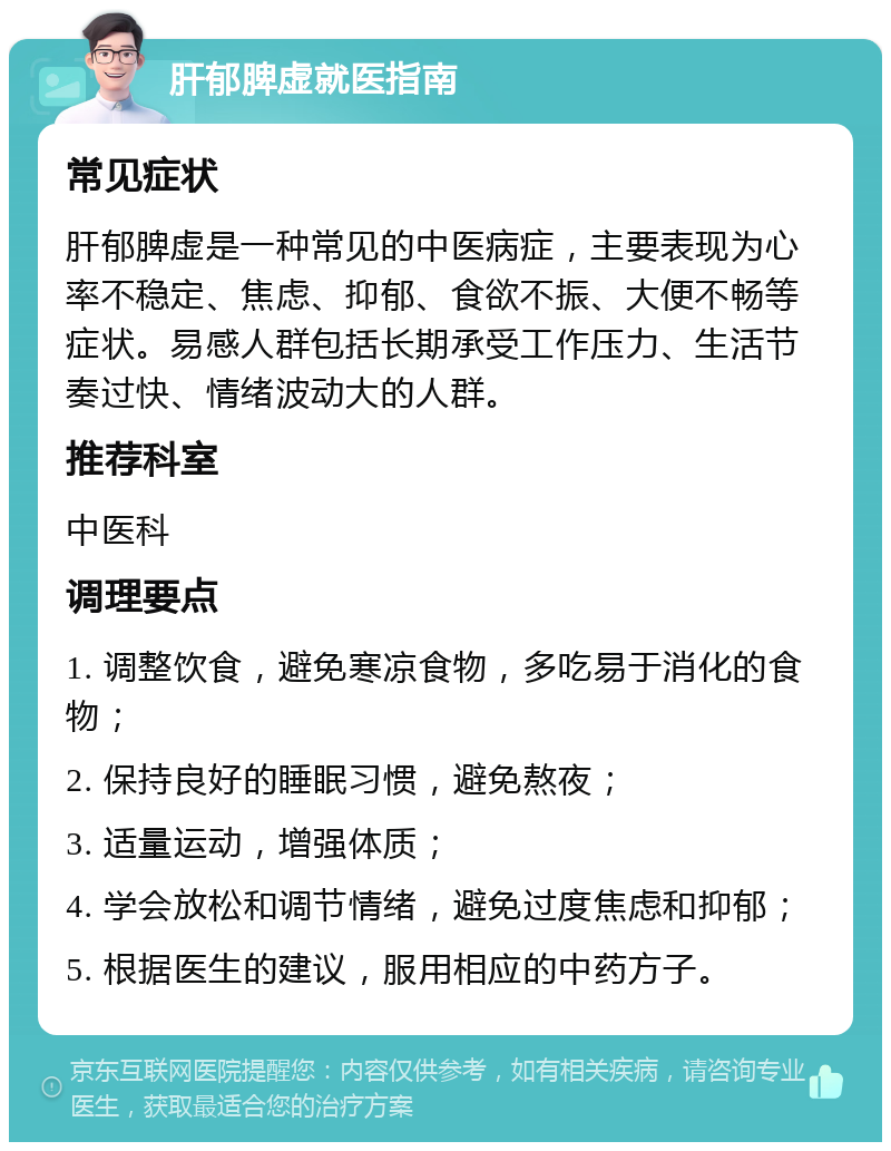 肝郁脾虚就医指南 常见症状 肝郁脾虚是一种常见的中医病症，主要表现为心率不稳定、焦虑、抑郁、食欲不振、大便不畅等症状。易感人群包括长期承受工作压力、生活节奏过快、情绪波动大的人群。 推荐科室 中医科 调理要点 1. 调整饮食，避免寒凉食物，多吃易于消化的食物； 2. 保持良好的睡眠习惯，避免熬夜； 3. 适量运动，增强体质； 4. 学会放松和调节情绪，避免过度焦虑和抑郁； 5. 根据医生的建议，服用相应的中药方子。