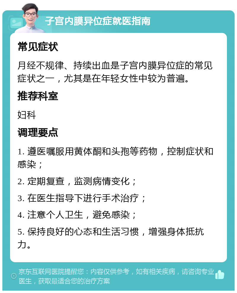 子宫内膜异位症就医指南 常见症状 月经不规律、持续出血是子宫内膜异位症的常见症状之一，尤其是在年轻女性中较为普遍。 推荐科室 妇科 调理要点 1. 遵医嘱服用黄体酮和头孢等药物，控制症状和感染； 2. 定期复查，监测病情变化； 3. 在医生指导下进行手术治疗； 4. 注意个人卫生，避免感染； 5. 保持良好的心态和生活习惯，增强身体抵抗力。