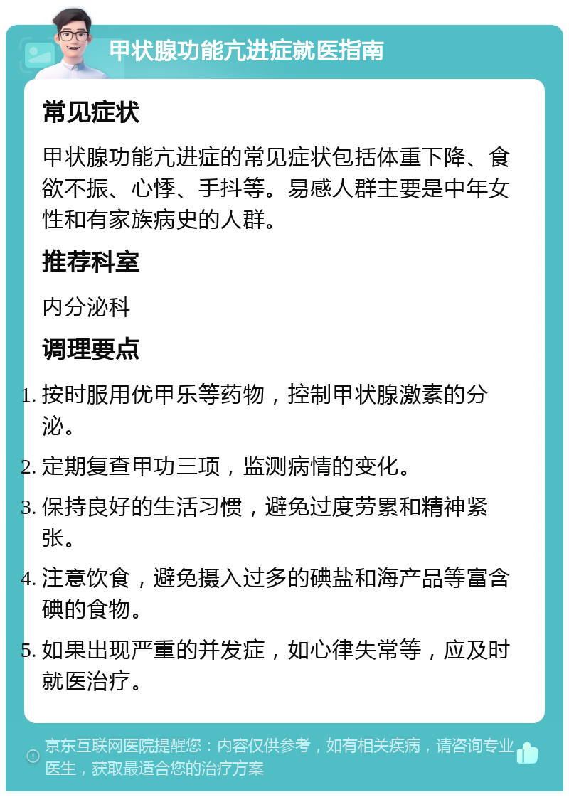 甲状腺功能亢进症就医指南 常见症状 甲状腺功能亢进症的常见症状包括体重下降、食欲不振、心悸、手抖等。易感人群主要是中年女性和有家族病史的人群。 推荐科室 内分泌科 调理要点 按时服用优甲乐等药物，控制甲状腺激素的分泌。 定期复查甲功三项，监测病情的变化。 保持良好的生活习惯，避免过度劳累和精神紧张。 注意饮食，避免摄入过多的碘盐和海产品等富含碘的食物。 如果出现严重的并发症，如心律失常等，应及时就医治疗。