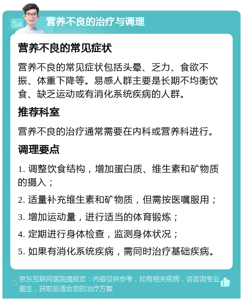 营养不良的治疗与调理 营养不良的常见症状 营养不良的常见症状包括头晕、乏力、食欲不振、体重下降等。易感人群主要是长期不均衡饮食、缺乏运动或有消化系统疾病的人群。 推荐科室 营养不良的治疗通常需要在内科或营养科进行。 调理要点 1. 调整饮食结构，增加蛋白质、维生素和矿物质的摄入； 2. 适量补充维生素和矿物质，但需按医嘱服用； 3. 增加运动量，进行适当的体育锻炼； 4. 定期进行身体检查，监测身体状况； 5. 如果有消化系统疾病，需同时治疗基础疾病。