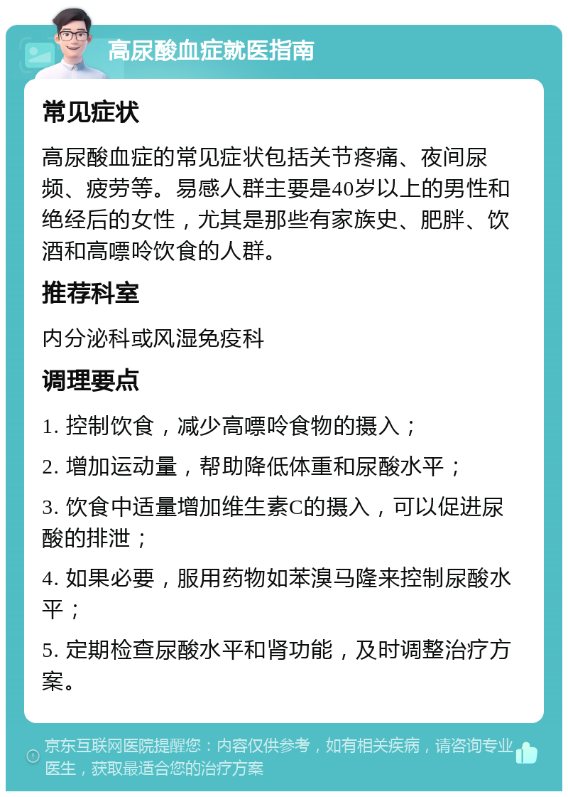 高尿酸血症就医指南 常见症状 高尿酸血症的常见症状包括关节疼痛、夜间尿频、疲劳等。易感人群主要是40岁以上的男性和绝经后的女性，尤其是那些有家族史、肥胖、饮酒和高嘌呤饮食的人群。 推荐科室 内分泌科或风湿免疫科 调理要点 1. 控制饮食，减少高嘌呤食物的摄入； 2. 增加运动量，帮助降低体重和尿酸水平； 3. 饮食中适量增加维生素C的摄入，可以促进尿酸的排泄； 4. 如果必要，服用药物如苯溴马隆来控制尿酸水平； 5. 定期检查尿酸水平和肾功能，及时调整治疗方案。