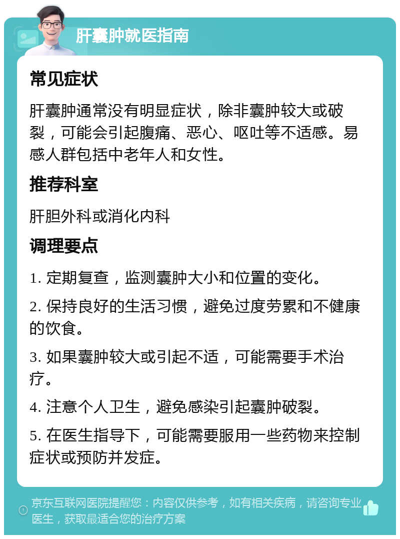 肝囊肿就医指南 常见症状 肝囊肿通常没有明显症状，除非囊肿较大或破裂，可能会引起腹痛、恶心、呕吐等不适感。易感人群包括中老年人和女性。 推荐科室 肝胆外科或消化内科 调理要点 1. 定期复查，监测囊肿大小和位置的变化。 2. 保持良好的生活习惯，避免过度劳累和不健康的饮食。 3. 如果囊肿较大或引起不适，可能需要手术治疗。 4. 注意个人卫生，避免感染引起囊肿破裂。 5. 在医生指导下，可能需要服用一些药物来控制症状或预防并发症。