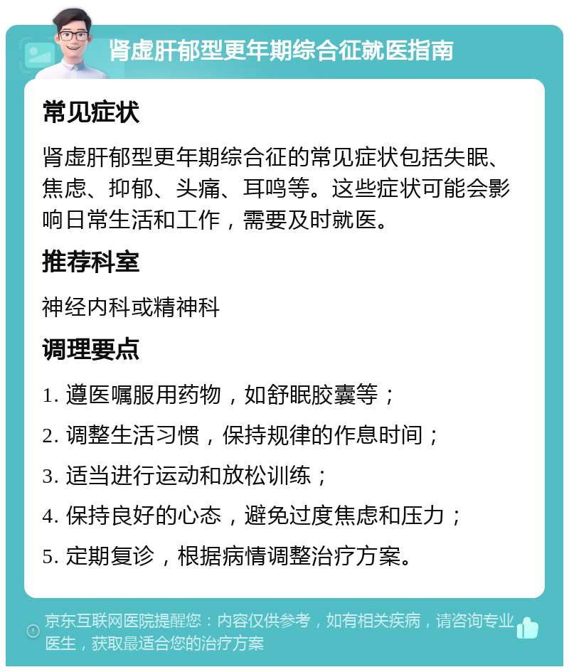 肾虚肝郁型更年期综合征就医指南 常见症状 肾虚肝郁型更年期综合征的常见症状包括失眠、焦虑、抑郁、头痛、耳鸣等。这些症状可能会影响日常生活和工作，需要及时就医。 推荐科室 神经内科或精神科 调理要点 1. 遵医嘱服用药物，如舒眠胶囊等； 2. 调整生活习惯，保持规律的作息时间； 3. 适当进行运动和放松训练； 4. 保持良好的心态，避免过度焦虑和压力； 5. 定期复诊，根据病情调整治疗方案。