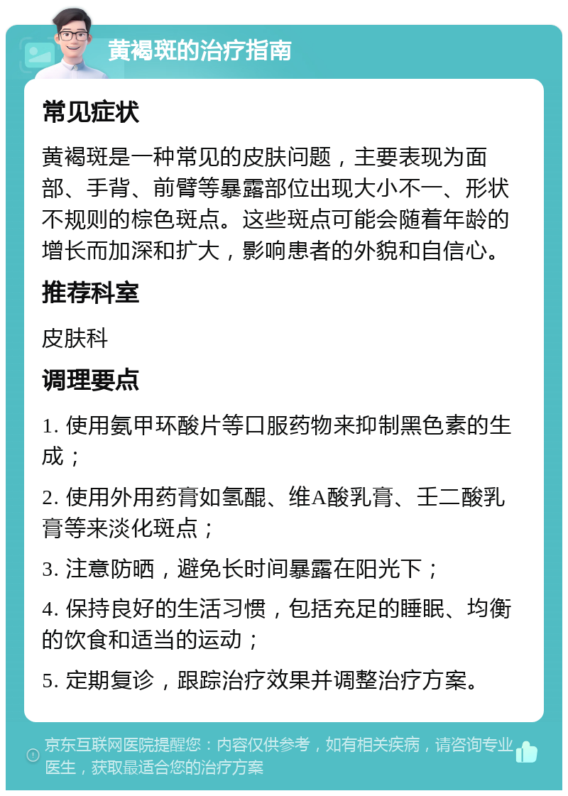 黄褐斑的治疗指南 常见症状 黄褐斑是一种常见的皮肤问题，主要表现为面部、手背、前臂等暴露部位出现大小不一、形状不规则的棕色斑点。这些斑点可能会随着年龄的增长而加深和扩大，影响患者的外貌和自信心。 推荐科室 皮肤科 调理要点 1. 使用氨甲环酸片等口服药物来抑制黑色素的生成； 2. 使用外用药膏如氢醌、维A酸乳膏、壬二酸乳膏等来淡化斑点； 3. 注意防晒，避免长时间暴露在阳光下； 4. 保持良好的生活习惯，包括充足的睡眠、均衡的饮食和适当的运动； 5. 定期复诊，跟踪治疗效果并调整治疗方案。