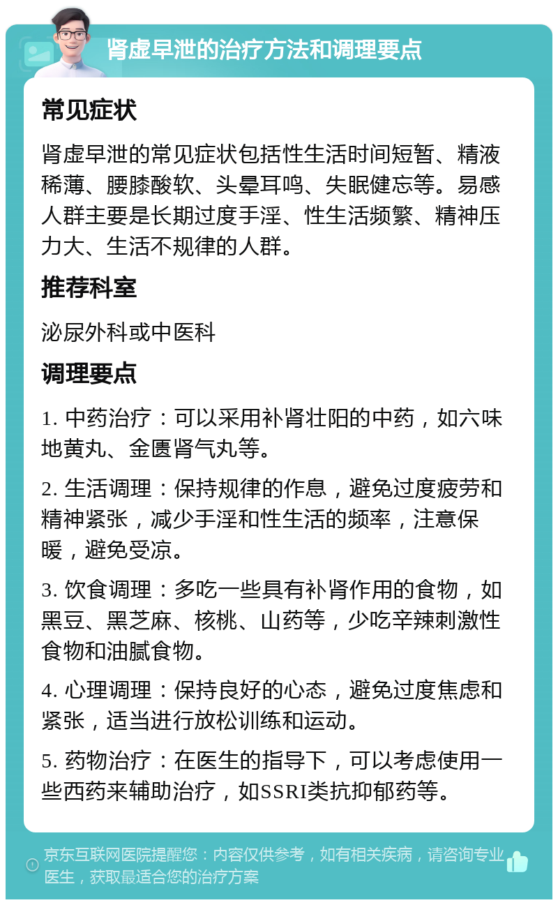 肾虚早泄的治疗方法和调理要点 常见症状 肾虚早泄的常见症状包括性生活时间短暂、精液稀薄、腰膝酸软、头晕耳鸣、失眠健忘等。易感人群主要是长期过度手淫、性生活频繁、精神压力大、生活不规律的人群。 推荐科室 泌尿外科或中医科 调理要点 1. 中药治疗：可以采用补肾壮阳的中药，如六味地黄丸、金匮肾气丸等。 2. 生活调理：保持规律的作息，避免过度疲劳和精神紧张，减少手淫和性生活的频率，注意保暖，避免受凉。 3. 饮食调理：多吃一些具有补肾作用的食物，如黑豆、黑芝麻、核桃、山药等，少吃辛辣刺激性食物和油腻食物。 4. 心理调理：保持良好的心态，避免过度焦虑和紧张，适当进行放松训练和运动。 5. 药物治疗：在医生的指导下，可以考虑使用一些西药来辅助治疗，如SSRI类抗抑郁药等。