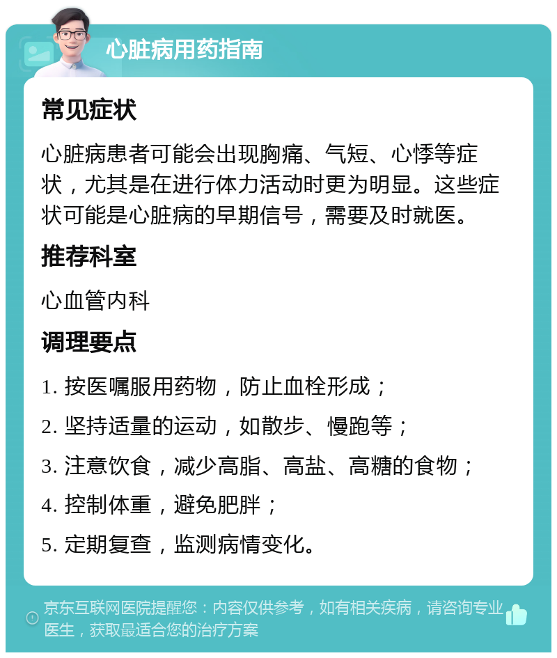 心脏病用药指南 常见症状 心脏病患者可能会出现胸痛、气短、心悸等症状，尤其是在进行体力活动时更为明显。这些症状可能是心脏病的早期信号，需要及时就医。 推荐科室 心血管内科 调理要点 1. 按医嘱服用药物，防止血栓形成； 2. 坚持适量的运动，如散步、慢跑等； 3. 注意饮食，减少高脂、高盐、高糖的食物； 4. 控制体重，避免肥胖； 5. 定期复查，监测病情变化。