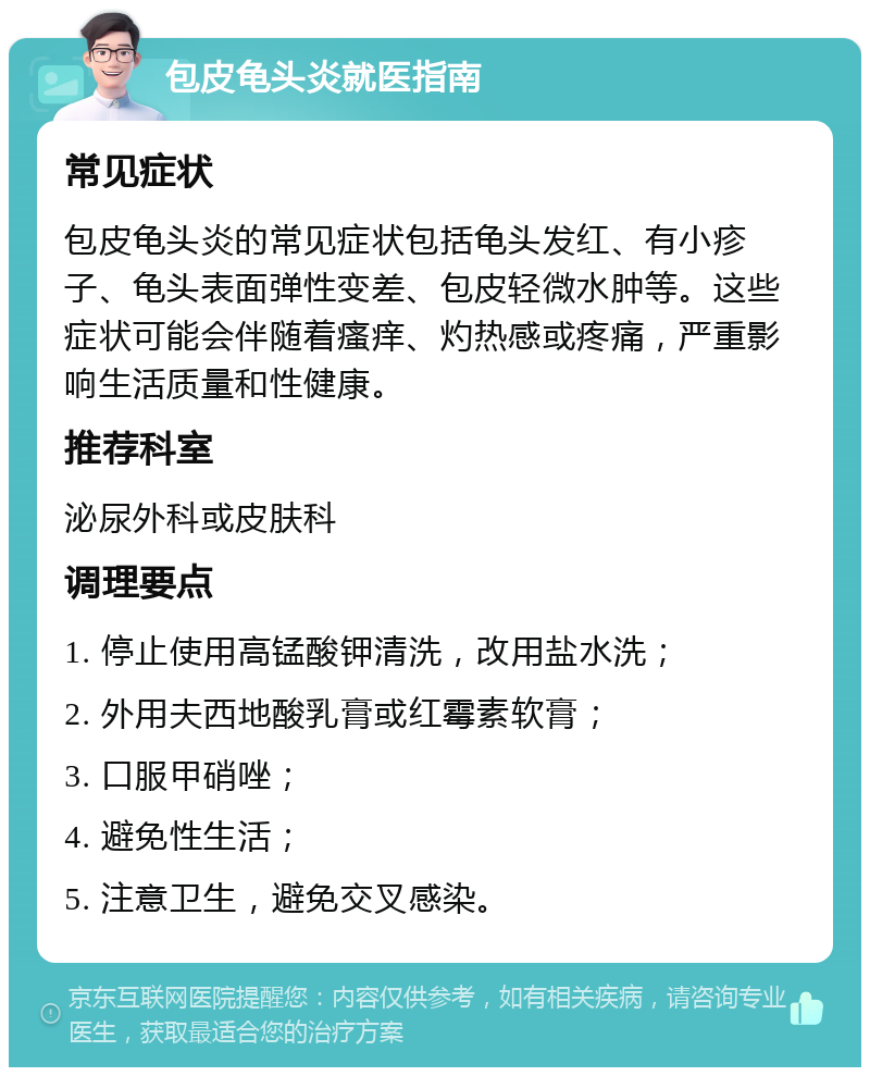 包皮龟头炎就医指南 常见症状 包皮龟头炎的常见症状包括龟头发红、有小疹子、龟头表面弹性变差、包皮轻微水肿等。这些症状可能会伴随着瘙痒、灼热感或疼痛，严重影响生活质量和性健康。 推荐科室 泌尿外科或皮肤科 调理要点 1. 停止使用高锰酸钾清洗，改用盐水洗； 2. 外用夫西地酸乳膏或红霉素软膏； 3. 口服甲硝唑； 4. 避免性生活； 5. 注意卫生，避免交叉感染。