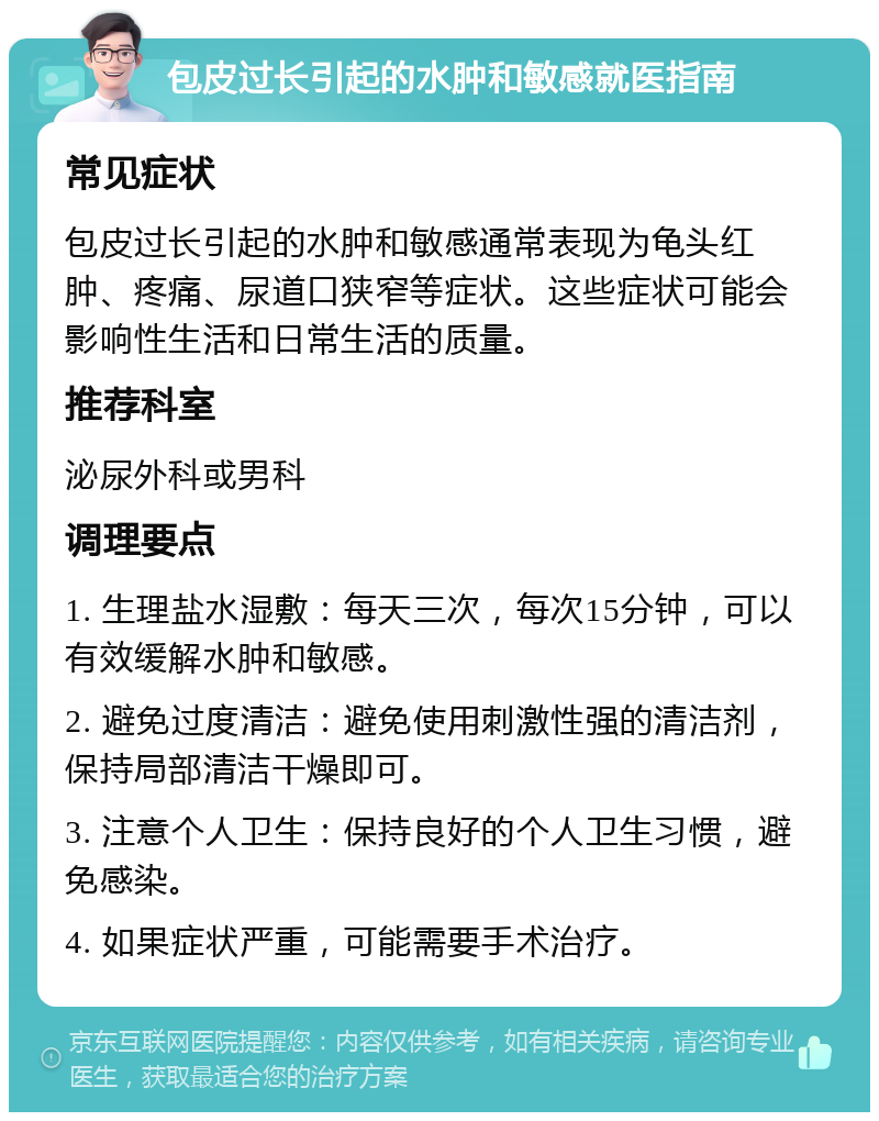 包皮过长引起的水肿和敏感就医指南 常见症状 包皮过长引起的水肿和敏感通常表现为龟头红肿、疼痛、尿道口狭窄等症状。这些症状可能会影响性生活和日常生活的质量。 推荐科室 泌尿外科或男科 调理要点 1. 生理盐水湿敷：每天三次，每次15分钟，可以有效缓解水肿和敏感。 2. 避免过度清洁：避免使用刺激性强的清洁剂，保持局部清洁干燥即可。 3. 注意个人卫生：保持良好的个人卫生习惯，避免感染。 4. 如果症状严重，可能需要手术治疗。