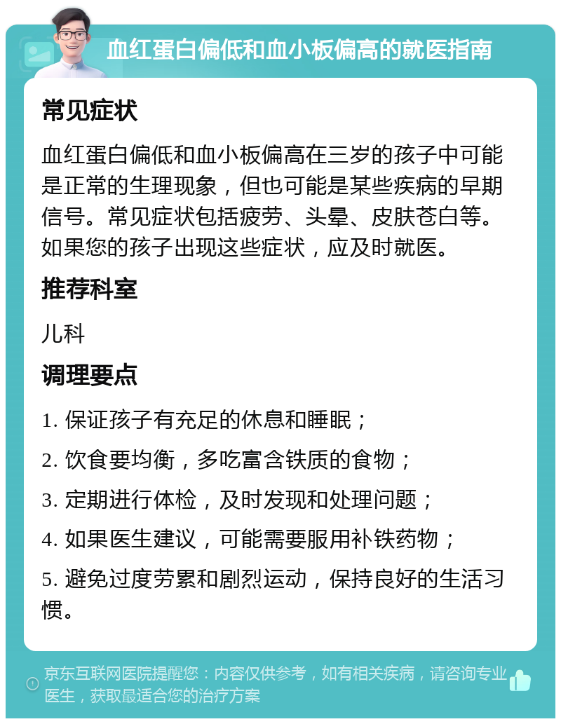 血红蛋白偏低和血小板偏高的就医指南 常见症状 血红蛋白偏低和血小板偏高在三岁的孩子中可能是正常的生理现象，但也可能是某些疾病的早期信号。常见症状包括疲劳、头晕、皮肤苍白等。如果您的孩子出现这些症状，应及时就医。 推荐科室 儿科 调理要点 1. 保证孩子有充足的休息和睡眠； 2. 饮食要均衡，多吃富含铁质的食物； 3. 定期进行体检，及时发现和处理问题； 4. 如果医生建议，可能需要服用补铁药物； 5. 避免过度劳累和剧烈运动，保持良好的生活习惯。