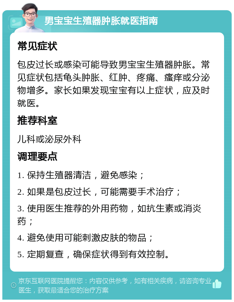 男宝宝生殖器肿胀就医指南 常见症状 包皮过长或感染可能导致男宝宝生殖器肿胀。常见症状包括龟头肿胀、红肿、疼痛、瘙痒或分泌物增多。家长如果发现宝宝有以上症状，应及时就医。 推荐科室 儿科或泌尿外科 调理要点 1. 保持生殖器清洁，避免感染； 2. 如果是包皮过长，可能需要手术治疗； 3. 使用医生推荐的外用药物，如抗生素或消炎药； 4. 避免使用可能刺激皮肤的物品； 5. 定期复查，确保症状得到有效控制。