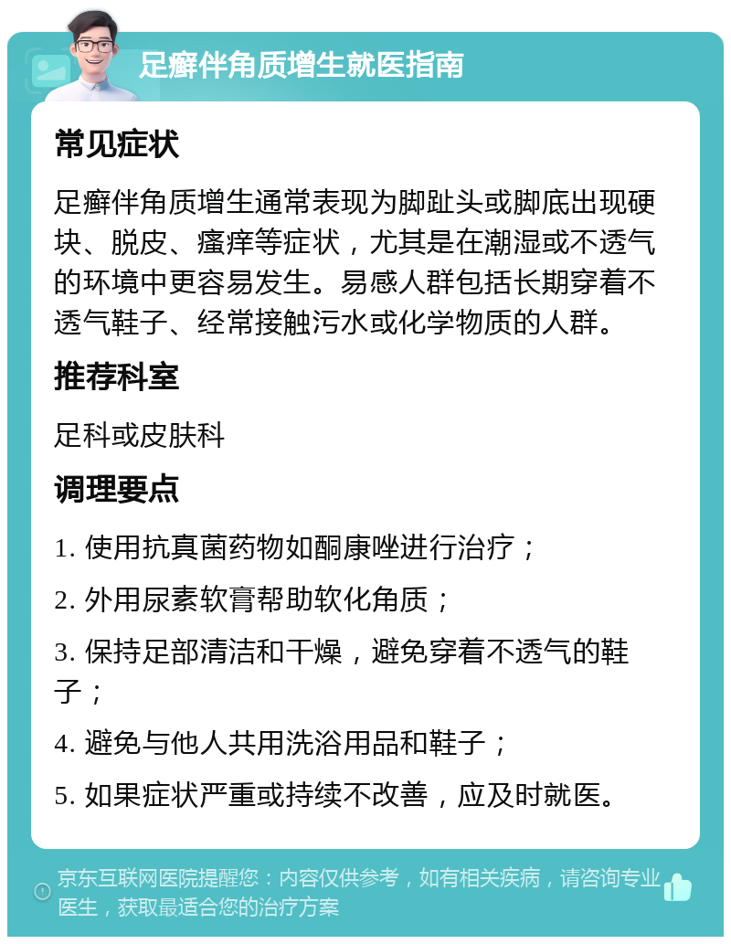 足癣伴角质增生就医指南 常见症状 足癣伴角质增生通常表现为脚趾头或脚底出现硬块、脱皮、瘙痒等症状，尤其是在潮湿或不透气的环境中更容易发生。易感人群包括长期穿着不透气鞋子、经常接触污水或化学物质的人群。 推荐科室 足科或皮肤科 调理要点 1. 使用抗真菌药物如酮康唑进行治疗； 2. 外用尿素软膏帮助软化角质； 3. 保持足部清洁和干燥，避免穿着不透气的鞋子； 4. 避免与他人共用洗浴用品和鞋子； 5. 如果症状严重或持续不改善，应及时就医。