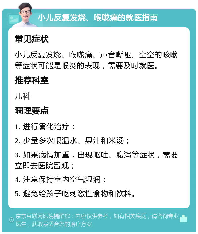 小儿反复发烧、喉咙痛的就医指南 常见症状 小儿反复发烧、喉咙痛、声音嘶哑、空空的咳嗽等症状可能是喉炎的表现，需要及时就医。 推荐科室 儿科 调理要点 1. 进行雾化治疗； 2. 少量多次喂温水、果汁和米汤； 3. 如果病情加重，出现呕吐、腹泻等症状，需要立即去医院留观； 4. 注意保持室内空气湿润； 5. 避免给孩子吃刺激性食物和饮料。