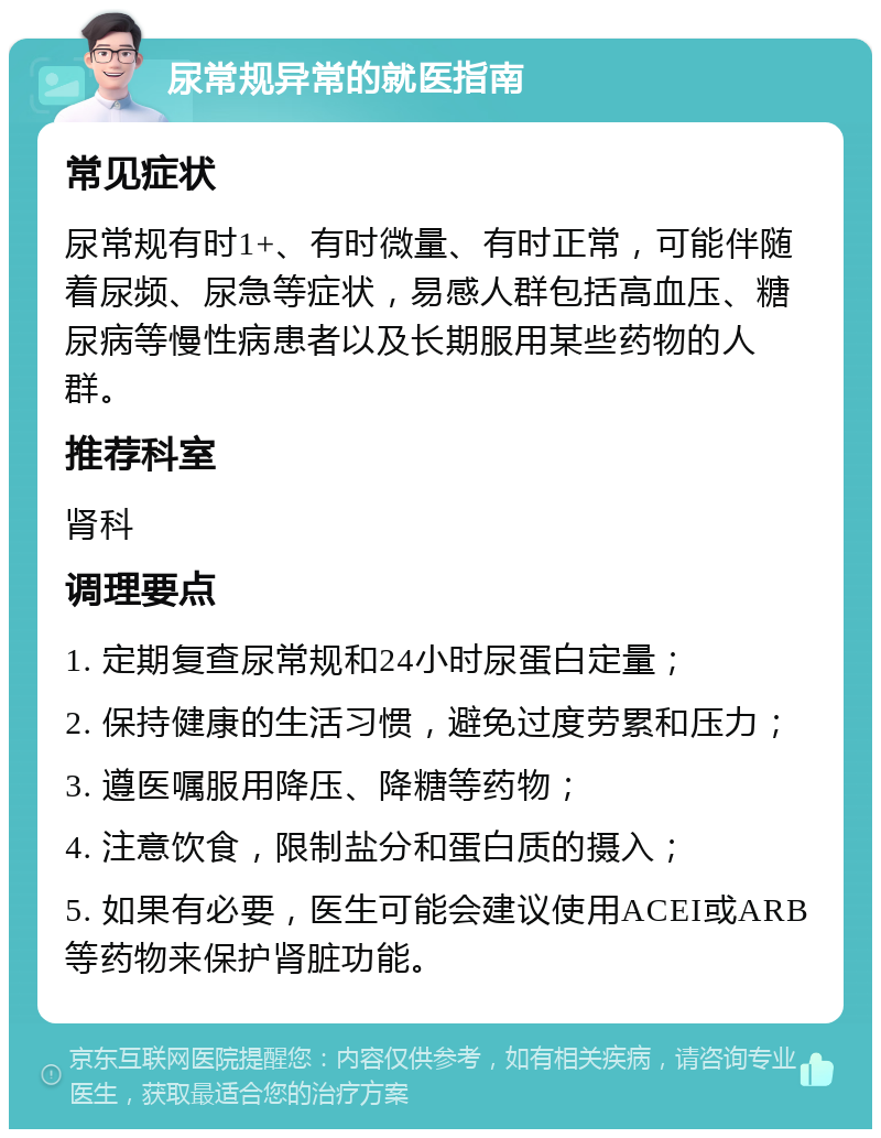 尿常规异常的就医指南 常见症状 尿常规有时1+、有时微量、有时正常，可能伴随着尿频、尿急等症状，易感人群包括高血压、糖尿病等慢性病患者以及长期服用某些药物的人群。 推荐科室 肾科 调理要点 1. 定期复查尿常规和24小时尿蛋白定量； 2. 保持健康的生活习惯，避免过度劳累和压力； 3. 遵医嘱服用降压、降糖等药物； 4. 注意饮食，限制盐分和蛋白质的摄入； 5. 如果有必要，医生可能会建议使用ACEI或ARB等药物来保护肾脏功能。