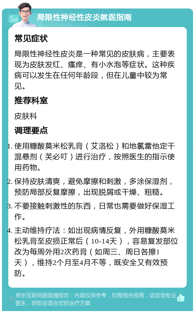 局限性神经性皮炎就医指南 常见症状 局限性神经性皮炎是一种常见的皮肤病，主要表现为皮肤发红、瘙痒、有小水泡等症状。这种疾病可以发生在任何年龄段，但在儿童中较为常见。 推荐科室 皮肤科 调理要点 使用糠酸莫米松乳膏（艾洛松）和地氯雷他定干混悬剂（芙必叮）进行治疗，按照医生的指示使用药物。 保持皮肤清爽，避免摩擦和刺激，多涂保湿剂，预防局部反复摩擦，出现脱屑或干燥、粗糙。 不要接触刺激性的东西，日常也需要做好保湿工作。 主动维持疗法：如出现病情反复，外用糠酸莫米松乳膏至皮损正常后（10-14天），容易复发部位改为每周外用2次药膏（如周三、周日各擦1天），维持2个月至4月不等，既安全又有效预防。