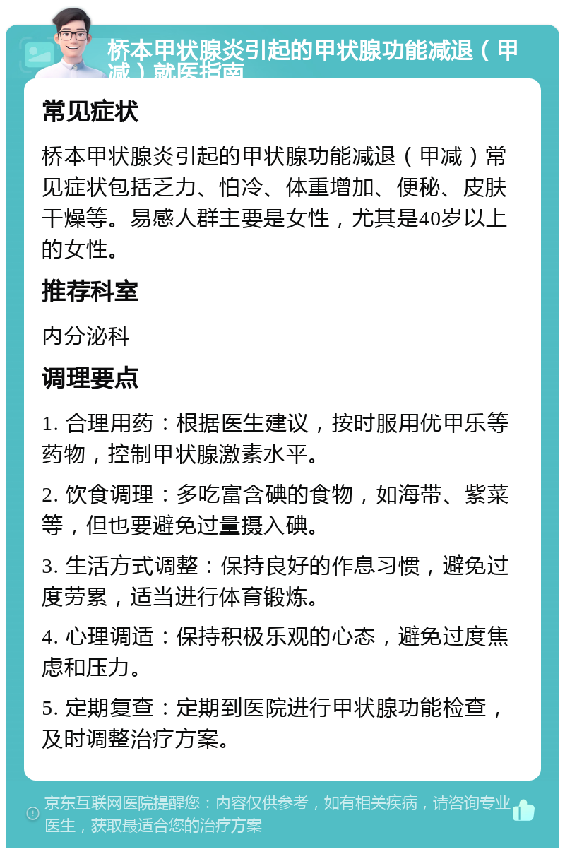 桥本甲状腺炎引起的甲状腺功能减退（甲减）就医指南 常见症状 桥本甲状腺炎引起的甲状腺功能减退（甲减）常见症状包括乏力、怕冷、体重增加、便秘、皮肤干燥等。易感人群主要是女性，尤其是40岁以上的女性。 推荐科室 内分泌科 调理要点 1. 合理用药：根据医生建议，按时服用优甲乐等药物，控制甲状腺激素水平。 2. 饮食调理：多吃富含碘的食物，如海带、紫菜等，但也要避免过量摄入碘。 3. 生活方式调整：保持良好的作息习惯，避免过度劳累，适当进行体育锻炼。 4. 心理调适：保持积极乐观的心态，避免过度焦虑和压力。 5. 定期复查：定期到医院进行甲状腺功能检查，及时调整治疗方案。