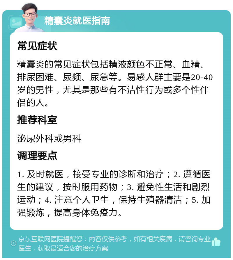 精囊炎就医指南 常见症状 精囊炎的常见症状包括精液颜色不正常、血精、排尿困难、尿频、尿急等。易感人群主要是20-40岁的男性，尤其是那些有不洁性行为或多个性伴侣的人。 推荐科室 泌尿外科或男科 调理要点 1. 及时就医，接受专业的诊断和治疗；2. 遵循医生的建议，按时服用药物；3. 避免性生活和剧烈运动；4. 注意个人卫生，保持生殖器清洁；5. 加强锻炼，提高身体免疫力。