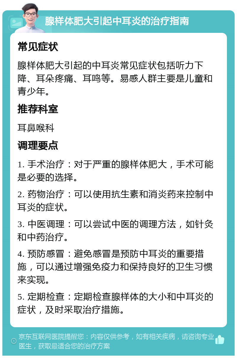 腺样体肥大引起中耳炎的治疗指南 常见症状 腺样体肥大引起的中耳炎常见症状包括听力下降、耳朵疼痛、耳鸣等。易感人群主要是儿童和青少年。 推荐科室 耳鼻喉科 调理要点 1. 手术治疗：对于严重的腺样体肥大，手术可能是必要的选择。 2. 药物治疗：可以使用抗生素和消炎药来控制中耳炎的症状。 3. 中医调理：可以尝试中医的调理方法，如针灸和中药治疗。 4. 预防感冒：避免感冒是预防中耳炎的重要措施，可以通过增强免疫力和保持良好的卫生习惯来实现。 5. 定期检查：定期检查腺样体的大小和中耳炎的症状，及时采取治疗措施。