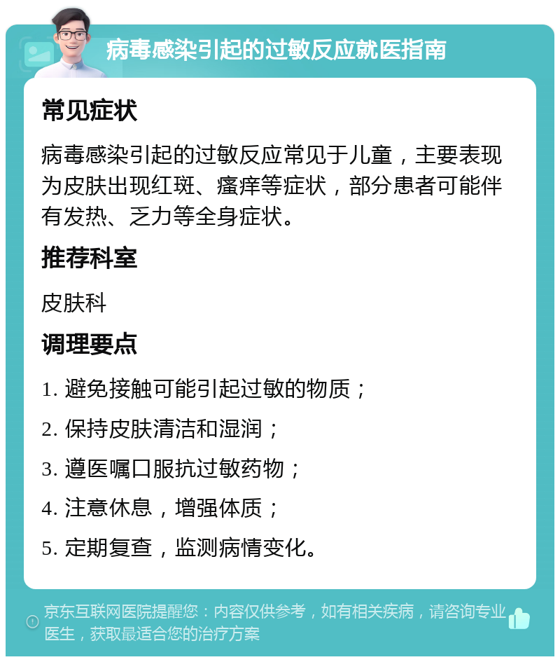 病毒感染引起的过敏反应就医指南 常见症状 病毒感染引起的过敏反应常见于儿童，主要表现为皮肤出现红斑、瘙痒等症状，部分患者可能伴有发热、乏力等全身症状。 推荐科室 皮肤科 调理要点 1. 避免接触可能引起过敏的物质； 2. 保持皮肤清洁和湿润； 3. 遵医嘱口服抗过敏药物； 4. 注意休息，增强体质； 5. 定期复查，监测病情变化。