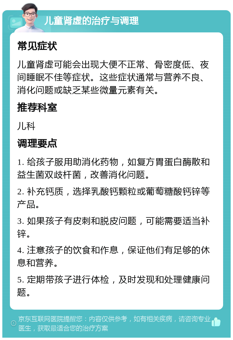 儿童肾虚的治疗与调理 常见症状 儿童肾虚可能会出现大便不正常、骨密度低、夜间睡眠不佳等症状。这些症状通常与营养不良、消化问题或缺乏某些微量元素有关。 推荐科室 儿科 调理要点 1. 给孩子服用助消化药物，如复方胃蛋白酶散和益生菌双歧杆菌，改善消化问题。 2. 补充钙质，选择乳酸钙颗粒或葡萄糖酸钙锌等产品。 3. 如果孩子有皮刺和脱皮问题，可能需要适当补锌。 4. 注意孩子的饮食和作息，保证他们有足够的休息和营养。 5. 定期带孩子进行体检，及时发现和处理健康问题。