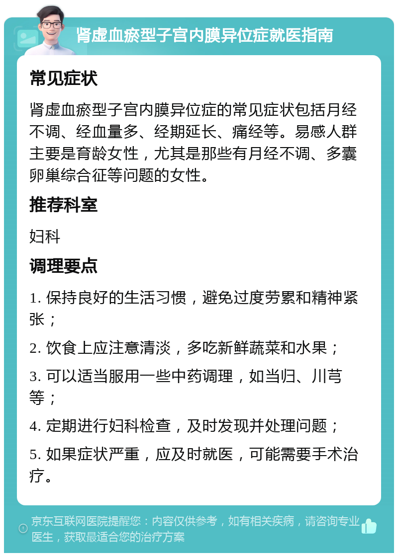 肾虚血瘀型子宫内膜异位症就医指南 常见症状 肾虚血瘀型子宫内膜异位症的常见症状包括月经不调、经血量多、经期延长、痛经等。易感人群主要是育龄女性，尤其是那些有月经不调、多囊卵巢综合征等问题的女性。 推荐科室 妇科 调理要点 1. 保持良好的生活习惯，避免过度劳累和精神紧张； 2. 饮食上应注意清淡，多吃新鲜蔬菜和水果； 3. 可以适当服用一些中药调理，如当归、川芎等； 4. 定期进行妇科检查，及时发现并处理问题； 5. 如果症状严重，应及时就医，可能需要手术治疗。