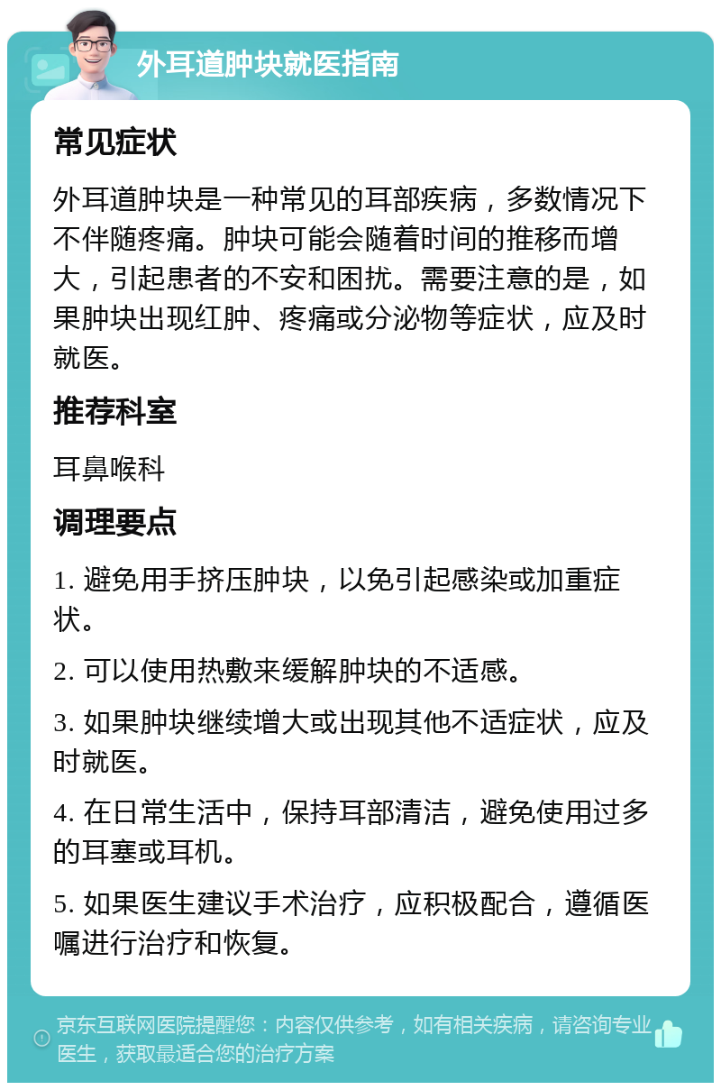 外耳道肿块就医指南 常见症状 外耳道肿块是一种常见的耳部疾病，多数情况下不伴随疼痛。肿块可能会随着时间的推移而增大，引起患者的不安和困扰。需要注意的是，如果肿块出现红肿、疼痛或分泌物等症状，应及时就医。 推荐科室 耳鼻喉科 调理要点 1. 避免用手挤压肿块，以免引起感染或加重症状。 2. 可以使用热敷来缓解肿块的不适感。 3. 如果肿块继续增大或出现其他不适症状，应及时就医。 4. 在日常生活中，保持耳部清洁，避免使用过多的耳塞或耳机。 5. 如果医生建议手术治疗，应积极配合，遵循医嘱进行治疗和恢复。