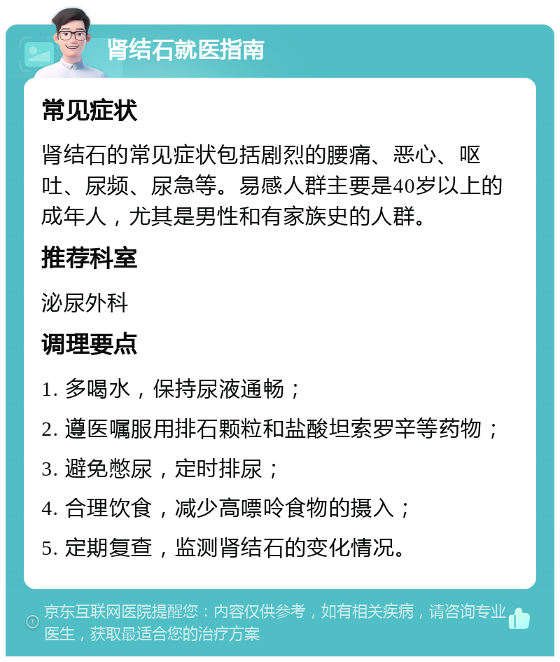 肾结石就医指南 常见症状 肾结石的常见症状包括剧烈的腰痛、恶心、呕吐、尿频、尿急等。易感人群主要是40岁以上的成年人，尤其是男性和有家族史的人群。 推荐科室 泌尿外科 调理要点 1. 多喝水，保持尿液通畅； 2. 遵医嘱服用排石颗粒和盐酸坦索罗辛等药物； 3. 避免憋尿，定时排尿； 4. 合理饮食，减少高嘌呤食物的摄入； 5. 定期复查，监测肾结石的变化情况。