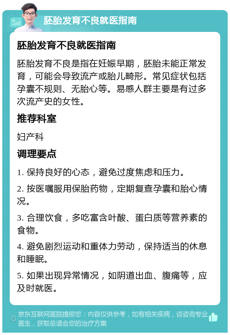 胚胎发育不良就医指南 胚胎发育不良就医指南 胚胎发育不良是指在妊娠早期，胚胎未能正常发育，可能会导致流产或胎儿畸形。常见症状包括孕囊不规则、无胎心等。易感人群主要是有过多次流产史的女性。 推荐科室 妇产科 调理要点 1. 保持良好的心态，避免过度焦虑和压力。 2. 按医嘱服用保胎药物，定期复查孕囊和胎心情况。 3. 合理饮食，多吃富含叶酸、蛋白质等营养素的食物。 4. 避免剧烈运动和重体力劳动，保持适当的休息和睡眠。 5. 如果出现异常情况，如阴道出血、腹痛等，应及时就医。