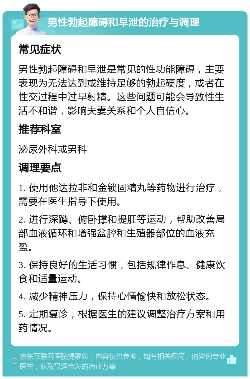 男性勃起障碍和早泄的治疗与调理 常见症状 男性勃起障碍和早泄是常见的性功能障碍，主要表现为无法达到或维持足够的勃起硬度，或者在性交过程中过早射精。这些问题可能会导致性生活不和谐，影响夫妻关系和个人自信心。 推荐科室 泌尿外科或男科 调理要点 1. 使用他达拉非和金锁固精丸等药物进行治疗，需要在医生指导下使用。 2. 进行深蹲、俯卧撑和提肛等运动，帮助改善局部血液循环和增强盆腔和生殖器部位的血液充盈。 3. 保持良好的生活习惯，包括规律作息、健康饮食和适量运动。 4. 减少精神压力，保持心情愉快和放松状态。 5. 定期复诊，根据医生的建议调整治疗方案和用药情况。