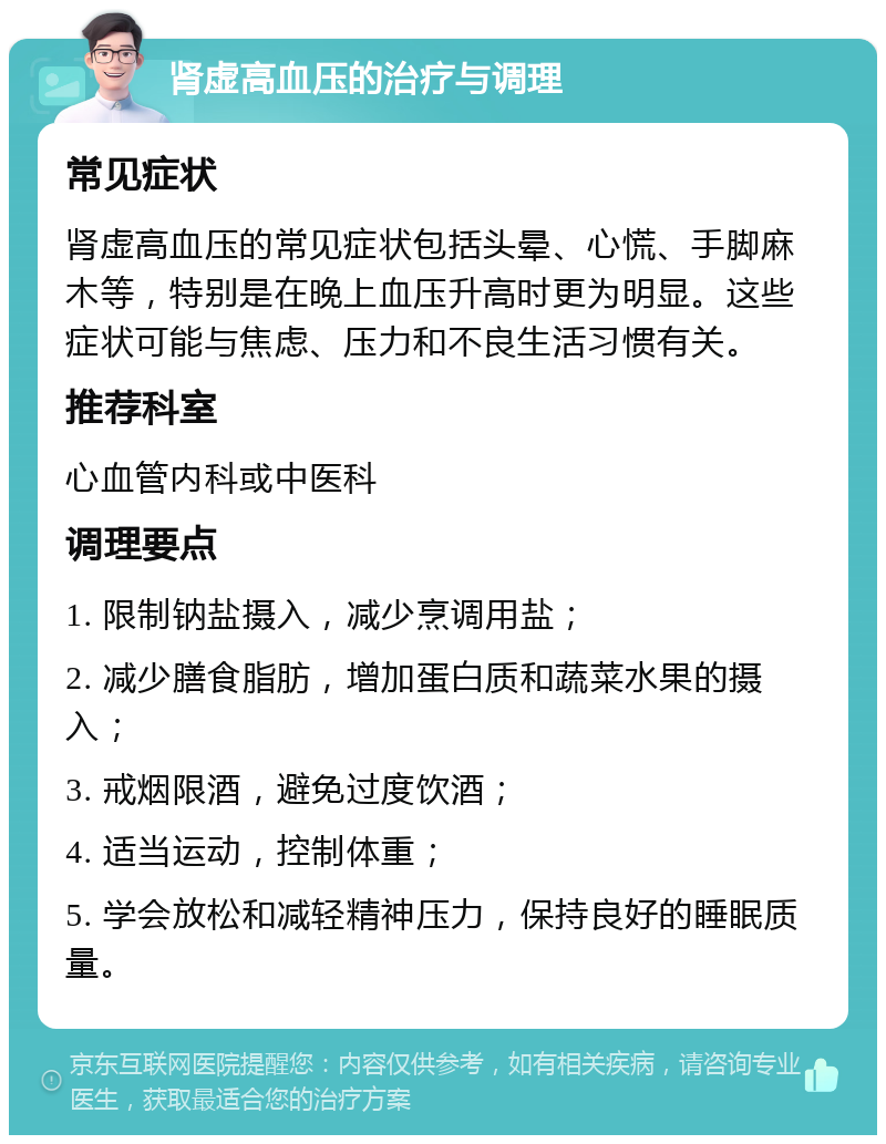 肾虚高血压的治疗与调理 常见症状 肾虚高血压的常见症状包括头晕、心慌、手脚麻木等，特别是在晚上血压升高时更为明显。这些症状可能与焦虑、压力和不良生活习惯有关。 推荐科室 心血管内科或中医科 调理要点 1. 限制钠盐摄入，减少烹调用盐； 2. 减少膳食脂肪，增加蛋白质和蔬菜水果的摄入； 3. 戒烟限酒，避免过度饮酒； 4. 适当运动，控制体重； 5. 学会放松和减轻精神压力，保持良好的睡眠质量。