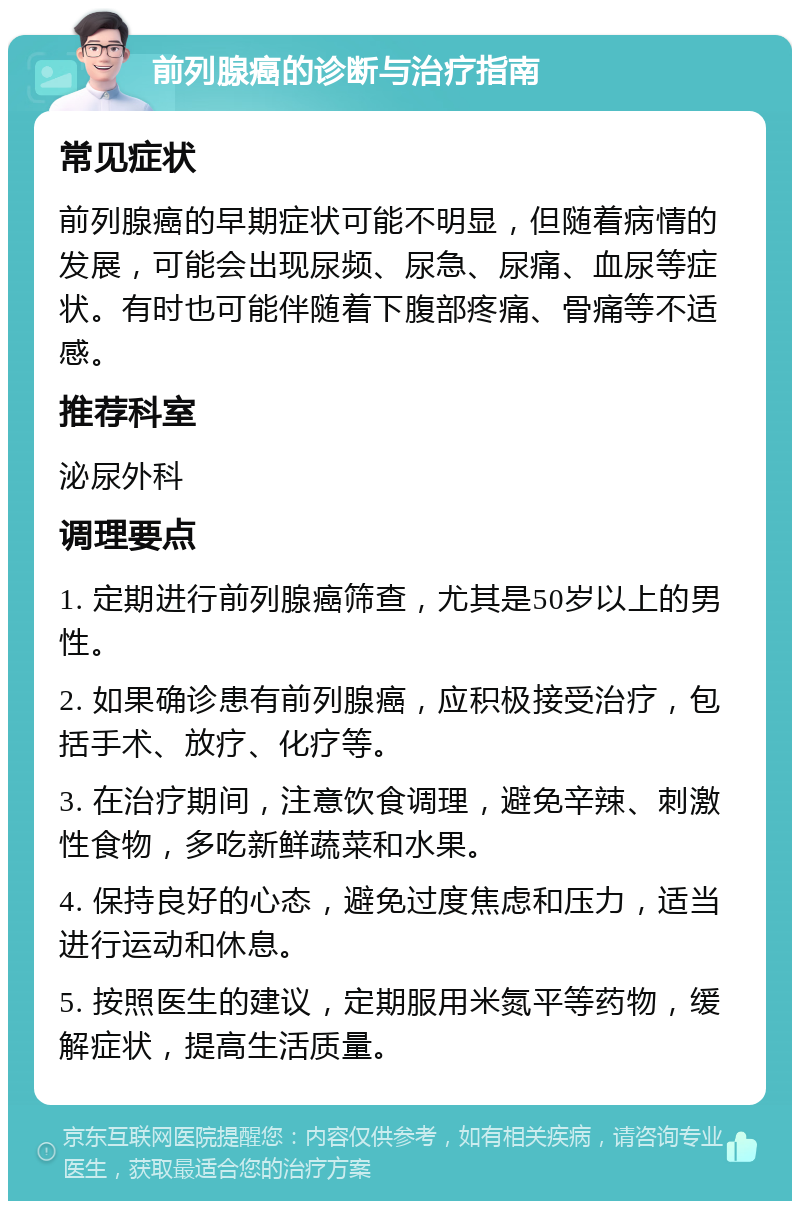 前列腺癌的诊断与治疗指南 常见症状 前列腺癌的早期症状可能不明显，但随着病情的发展，可能会出现尿频、尿急、尿痛、血尿等症状。有时也可能伴随着下腹部疼痛、骨痛等不适感。 推荐科室 泌尿外科 调理要点 1. 定期进行前列腺癌筛查，尤其是50岁以上的男性。 2. 如果确诊患有前列腺癌，应积极接受治疗，包括手术、放疗、化疗等。 3. 在治疗期间，注意饮食调理，避免辛辣、刺激性食物，多吃新鲜蔬菜和水果。 4. 保持良好的心态，避免过度焦虑和压力，适当进行运动和休息。 5. 按照医生的建议，定期服用米氮平等药物，缓解症状，提高生活质量。