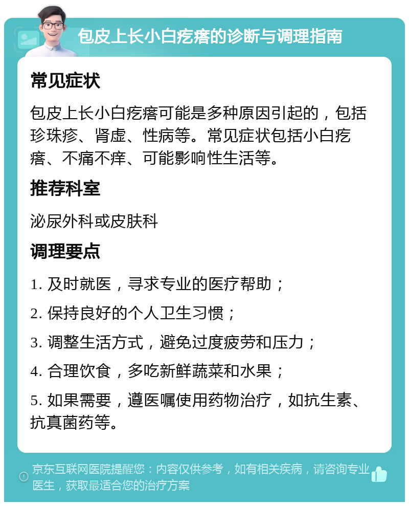 包皮上长小白疙瘩的诊断与调理指南 常见症状 包皮上长小白疙瘩可能是多种原因引起的，包括珍珠疹、肾虚、性病等。常见症状包括小白疙瘩、不痛不痒、可能影响性生活等。 推荐科室 泌尿外科或皮肤科 调理要点 1. 及时就医，寻求专业的医疗帮助； 2. 保持良好的个人卫生习惯； 3. 调整生活方式，避免过度疲劳和压力； 4. 合理饮食，多吃新鲜蔬菜和水果； 5. 如果需要，遵医嘱使用药物治疗，如抗生素、抗真菌药等。