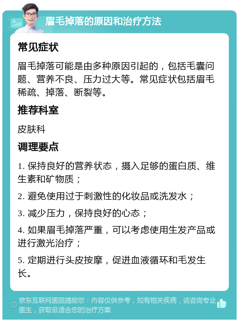 眉毛掉落的原因和治疗方法 常见症状 眉毛掉落可能是由多种原因引起的，包括毛囊问题、营养不良、压力过大等。常见症状包括眉毛稀疏、掉落、断裂等。 推荐科室 皮肤科 调理要点 1. 保持良好的营养状态，摄入足够的蛋白质、维生素和矿物质； 2. 避免使用过于刺激性的化妆品或洗发水； 3. 减少压力，保持良好的心态； 4. 如果眉毛掉落严重，可以考虑使用生发产品或进行激光治疗； 5. 定期进行头皮按摩，促进血液循环和毛发生长。