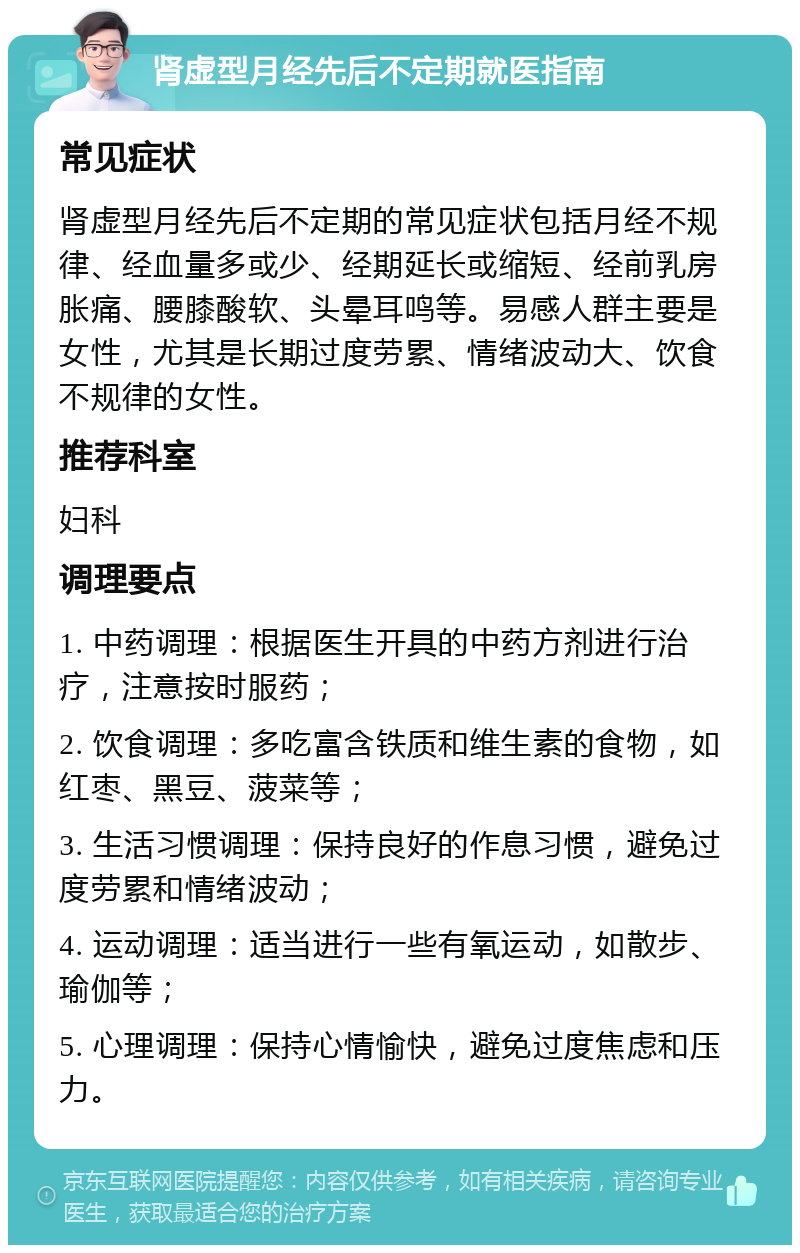 肾虚型月经先后不定期就医指南 常见症状 肾虚型月经先后不定期的常见症状包括月经不规律、经血量多或少、经期延长或缩短、经前乳房胀痛、腰膝酸软、头晕耳鸣等。易感人群主要是女性，尤其是长期过度劳累、情绪波动大、饮食不规律的女性。 推荐科室 妇科 调理要点 1. 中药调理：根据医生开具的中药方剂进行治疗，注意按时服药； 2. 饮食调理：多吃富含铁质和维生素的食物，如红枣、黑豆、菠菜等； 3. 生活习惯调理：保持良好的作息习惯，避免过度劳累和情绪波动； 4. 运动调理：适当进行一些有氧运动，如散步、瑜伽等； 5. 心理调理：保持心情愉快，避免过度焦虑和压力。