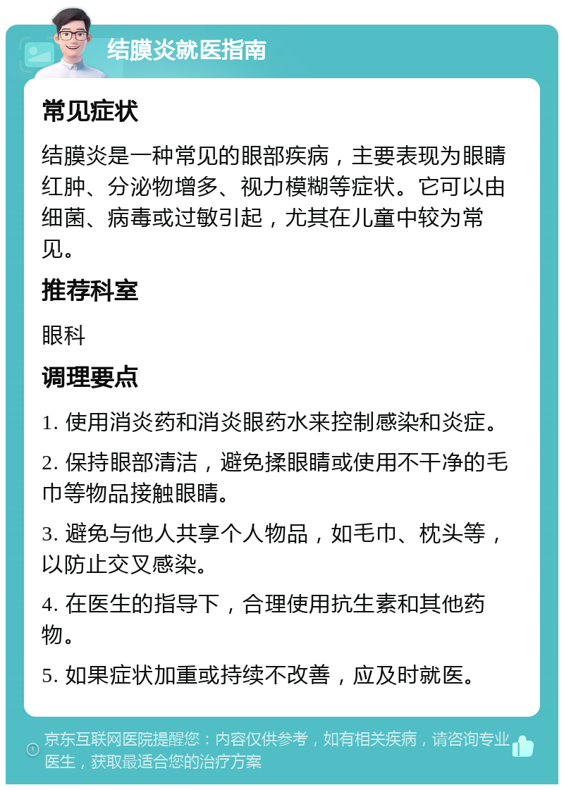 结膜炎就医指南 常见症状 结膜炎是一种常见的眼部疾病，主要表现为眼睛红肿、分泌物增多、视力模糊等症状。它可以由细菌、病毒或过敏引起，尤其在儿童中较为常见。 推荐科室 眼科 调理要点 1. 使用消炎药和消炎眼药水来控制感染和炎症。 2. 保持眼部清洁，避免揉眼睛或使用不干净的毛巾等物品接触眼睛。 3. 避免与他人共享个人物品，如毛巾、枕头等，以防止交叉感染。 4. 在医生的指导下，合理使用抗生素和其他药物。 5. 如果症状加重或持续不改善，应及时就医。