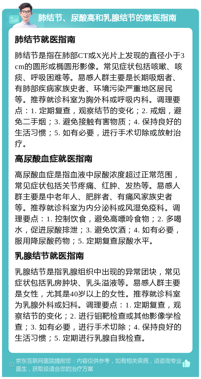 肺结节、尿酸高和乳腺结节的就医指南 肺结节就医指南 肺结节是指在肺部CT或X光片上发现的直径小于3cm的圆形或椭圆形影像。常见症状包括咳嗽、咳痰、呼吸困难等。易感人群主要是长期吸烟者、有肺部疾病家族史者、环境污染严重地区居民等。推荐就诊科室为胸外科或呼吸内科。调理要点：1. 定期复查，观察结节的变化；2. 戒烟，避免二手烟；3. 避免接触有害物质；4. 保持良好的生活习惯；5. 如有必要，进行手术切除或放射治疗。 高尿酸血症就医指南 高尿酸血症是指血液中尿酸浓度超过正常范围，常见症状包括关节疼痛、红肿、发热等。易感人群主要是中老年人、肥胖者、有痛风家族史者等。推荐就诊科室为内分泌科或风湿免疫科。调理要点：1. 控制饮食，避免高嘌呤食物；2. 多喝水，促进尿酸排泄；3. 避免饮酒；4. 如有必要，服用降尿酸药物；5. 定期复查尿酸水平。 乳腺结节就医指南 乳腺结节是指乳腺组织中出现的异常团块，常见症状包括乳房肿块、乳头溢液等。易感人群主要是女性，尤其是40岁以上的女性。推荐就诊科室为乳腺外科或妇科。调理要点：1. 定期复查，观察结节的变化；2. 进行钼靶检查或其他影像学检查；3. 如有必要，进行手术切除；4. 保持良好的生活习惯；5. 定期进行乳腺自我检查。