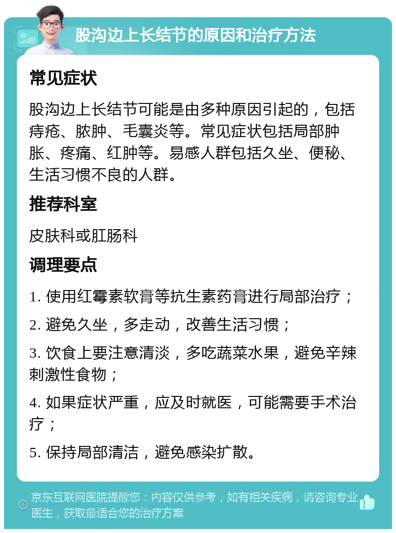 股沟边上长结节的原因和治疗方法 常见症状 股沟边上长结节可能是由多种原因引起的，包括痔疮、脓肿、毛囊炎等。常见症状包括局部肿胀、疼痛、红肿等。易感人群包括久坐、便秘、生活习惯不良的人群。 推荐科室 皮肤科或肛肠科 调理要点 1. 使用红霉素软膏等抗生素药膏进行局部治疗； 2. 避免久坐，多走动，改善生活习惯； 3. 饮食上要注意清淡，多吃蔬菜水果，避免辛辣刺激性食物； 4. 如果症状严重，应及时就医，可能需要手术治疗； 5. 保持局部清洁，避免感染扩散。