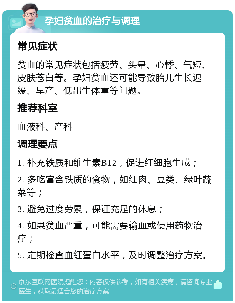 孕妇贫血的治疗与调理 常见症状 贫血的常见症状包括疲劳、头晕、心悸、气短、皮肤苍白等。孕妇贫血还可能导致胎儿生长迟缓、早产、低出生体重等问题。 推荐科室 血液科、产科 调理要点 1. 补充铁质和维生素B12，促进红细胞生成； 2. 多吃富含铁质的食物，如红肉、豆类、绿叶蔬菜等； 3. 避免过度劳累，保证充足的休息； 4. 如果贫血严重，可能需要输血或使用药物治疗； 5. 定期检查血红蛋白水平，及时调整治疗方案。