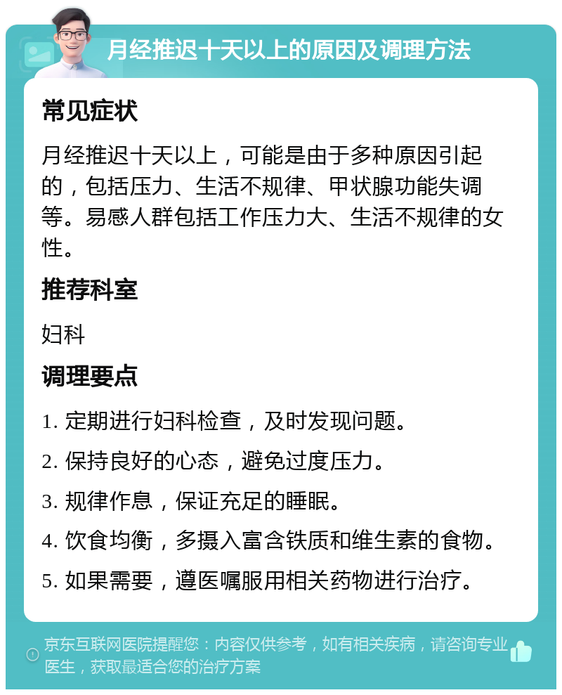 月经推迟十天以上的原因及调理方法 常见症状 月经推迟十天以上，可能是由于多种原因引起的，包括压力、生活不规律、甲状腺功能失调等。易感人群包括工作压力大、生活不规律的女性。 推荐科室 妇科 调理要点 1. 定期进行妇科检查，及时发现问题。 2. 保持良好的心态，避免过度压力。 3. 规律作息，保证充足的睡眠。 4. 饮食均衡，多摄入富含铁质和维生素的食物。 5. 如果需要，遵医嘱服用相关药物进行治疗。