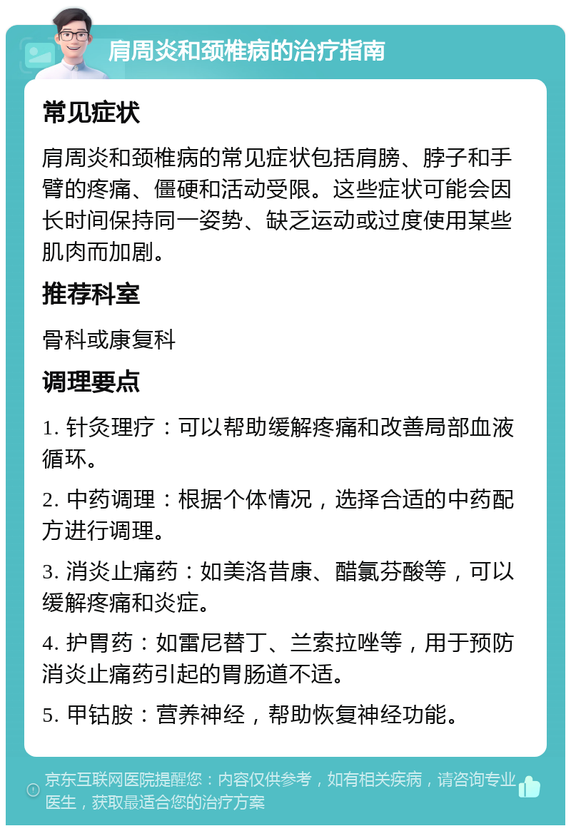 肩周炎和颈椎病的治疗指南 常见症状 肩周炎和颈椎病的常见症状包括肩膀、脖子和手臂的疼痛、僵硬和活动受限。这些症状可能会因长时间保持同一姿势、缺乏运动或过度使用某些肌肉而加剧。 推荐科室 骨科或康复科 调理要点 1. 针灸理疗：可以帮助缓解疼痛和改善局部血液循环。 2. 中药调理：根据个体情况，选择合适的中药配方进行调理。 3. 消炎止痛药：如美洛昔康、醋氯芬酸等，可以缓解疼痛和炎症。 4. 护胃药：如雷尼替丁、兰索拉唑等，用于预防消炎止痛药引起的胃肠道不适。 5. 甲钴胺：营养神经，帮助恢复神经功能。