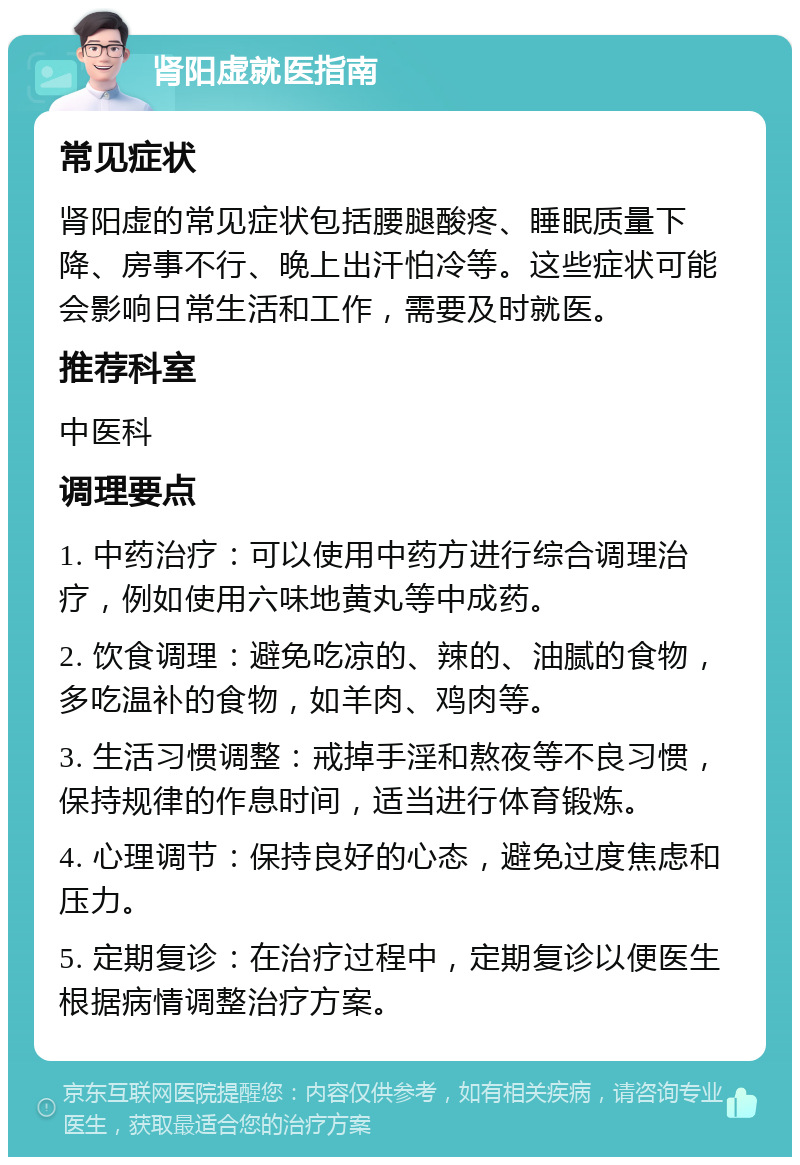 肾阳虚就医指南 常见症状 肾阳虚的常见症状包括腰腿酸疼、睡眠质量下降、房事不行、晚上出汗怕冷等。这些症状可能会影响日常生活和工作，需要及时就医。 推荐科室 中医科 调理要点 1. 中药治疗：可以使用中药方进行综合调理治疗，例如使用六味地黄丸等中成药。 2. 饮食调理：避免吃凉的、辣的、油腻的食物，多吃温补的食物，如羊肉、鸡肉等。 3. 生活习惯调整：戒掉手淫和熬夜等不良习惯，保持规律的作息时间，适当进行体育锻炼。 4. 心理调节：保持良好的心态，避免过度焦虑和压力。 5. 定期复诊：在治疗过程中，定期复诊以便医生根据病情调整治疗方案。