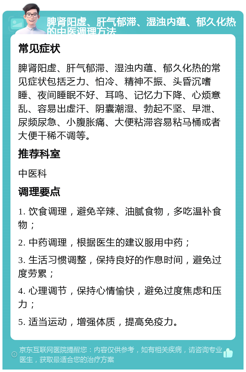 脾肾阳虚、肝气郁滞、湿浊内蕴、郁久化热的中医调理方法 常见症状 脾肾阳虚、肝气郁滞、湿浊内蕴、郁久化热的常见症状包括乏力、怕冷、精神不振、头昏沉嗜睡、夜间睡眠不好、耳鸣、记忆力下降、心烦意乱、容易出虚汗、阴囊潮湿、勃起不坚、早泄、尿频尿急、小腹胀痛、大便粘滞容易粘马桶或者大便干稀不调等。 推荐科室 中医科 调理要点 1. 饮食调理，避免辛辣、油腻食物，多吃温补食物； 2. 中药调理，根据医生的建议服用中药； 3. 生活习惯调整，保持良好的作息时间，避免过度劳累； 4. 心理调节，保持心情愉快，避免过度焦虑和压力； 5. 适当运动，增强体质，提高免疫力。