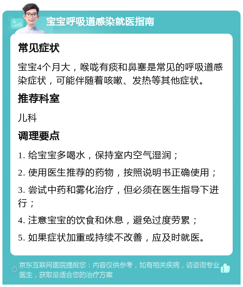 宝宝呼吸道感染就医指南 常见症状 宝宝4个月大，喉咙有痰和鼻塞是常见的呼吸道感染症状，可能伴随着咳嗽、发热等其他症状。 推荐科室 儿科 调理要点 1. 给宝宝多喝水，保持室内空气湿润； 2. 使用医生推荐的药物，按照说明书正确使用； 3. 尝试中药和雾化治疗，但必须在医生指导下进行； 4. 注意宝宝的饮食和休息，避免过度劳累； 5. 如果症状加重或持续不改善，应及时就医。